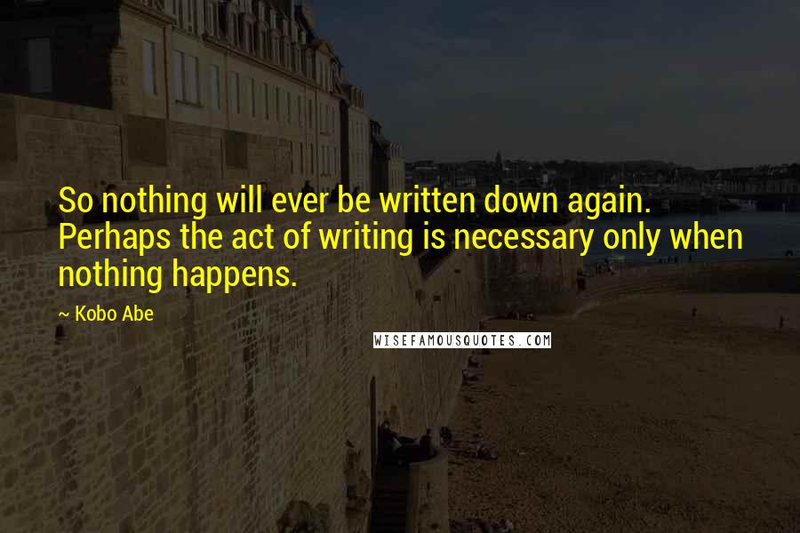 Kobo Abe Quotes: So nothing will ever be written down again. Perhaps the act of writing is necessary only when nothing happens.