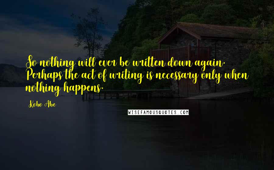 Kobo Abe Quotes: So nothing will ever be written down again. Perhaps the act of writing is necessary only when nothing happens.