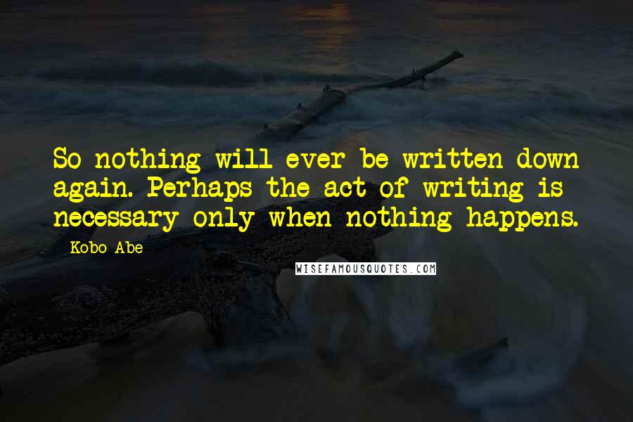 Kobo Abe Quotes: So nothing will ever be written down again. Perhaps the act of writing is necessary only when nothing happens.