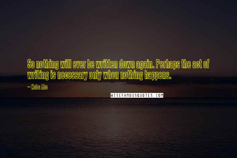 Kobo Abe Quotes: So nothing will ever be written down again. Perhaps the act of writing is necessary only when nothing happens.