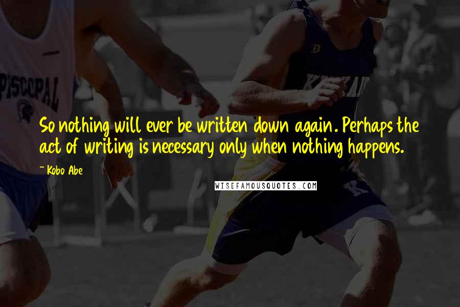 Kobo Abe Quotes: So nothing will ever be written down again. Perhaps the act of writing is necessary only when nothing happens.