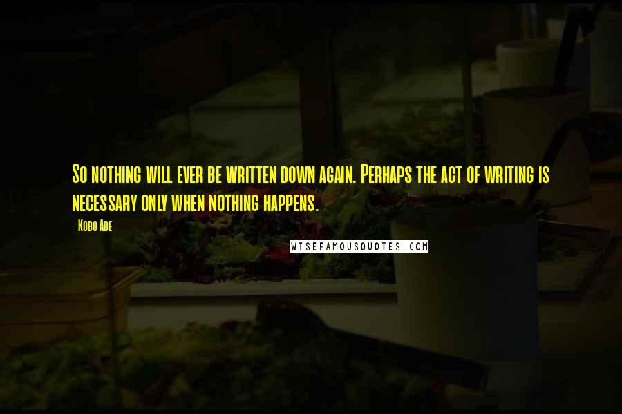 Kobo Abe Quotes: So nothing will ever be written down again. Perhaps the act of writing is necessary only when nothing happens.