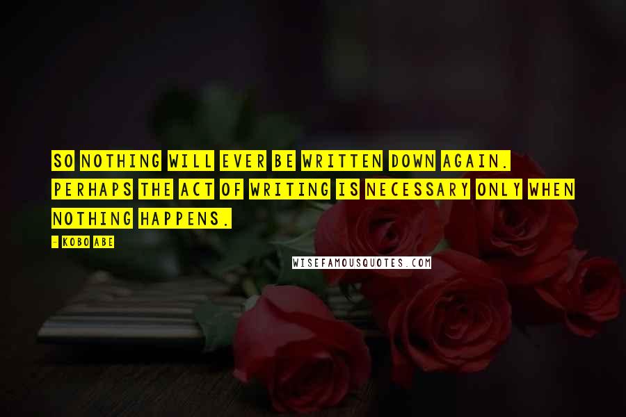 Kobo Abe Quotes: So nothing will ever be written down again. Perhaps the act of writing is necessary only when nothing happens.