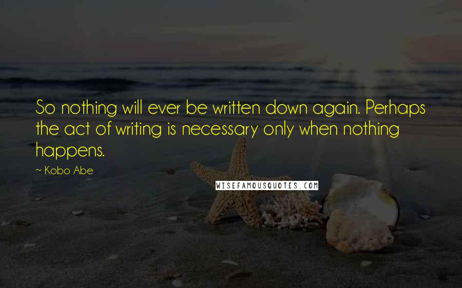 Kobo Abe Quotes: So nothing will ever be written down again. Perhaps the act of writing is necessary only when nothing happens.