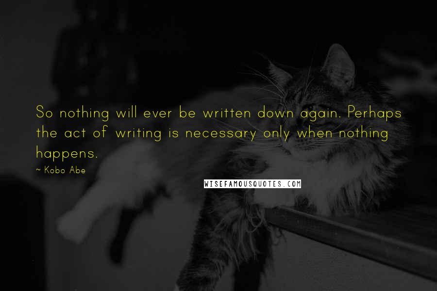 Kobo Abe Quotes: So nothing will ever be written down again. Perhaps the act of writing is necessary only when nothing happens.