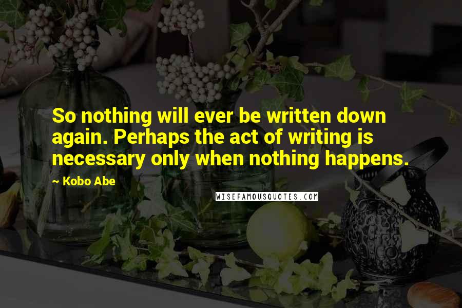 Kobo Abe Quotes: So nothing will ever be written down again. Perhaps the act of writing is necessary only when nothing happens.