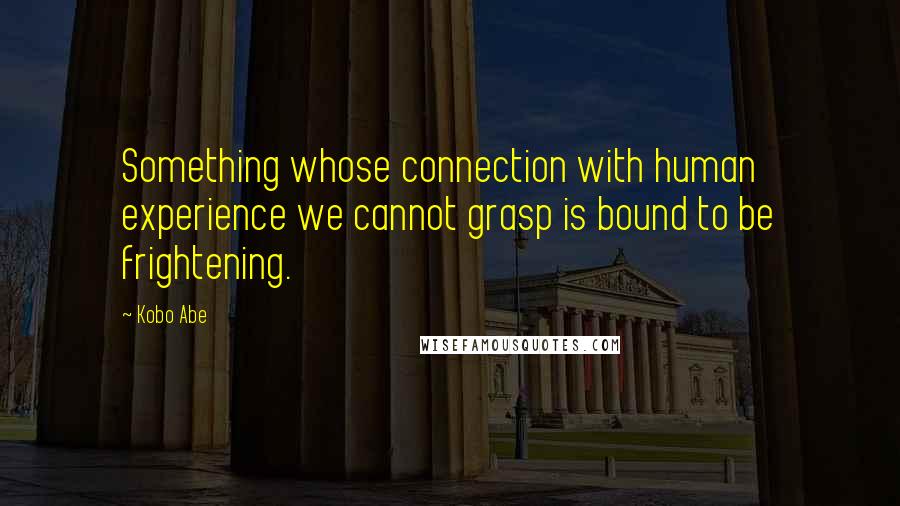 Kobo Abe Quotes: Something whose connection with human experience we cannot grasp is bound to be frightening.
