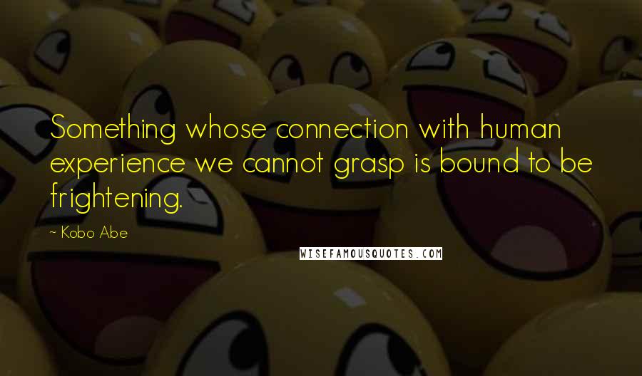 Kobo Abe Quotes: Something whose connection with human experience we cannot grasp is bound to be frightening.