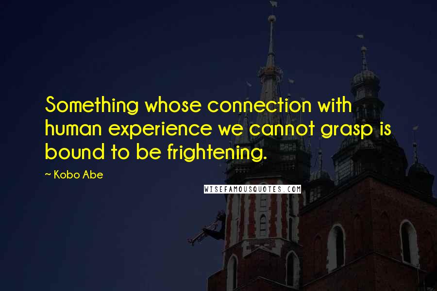 Kobo Abe Quotes: Something whose connection with human experience we cannot grasp is bound to be frightening.