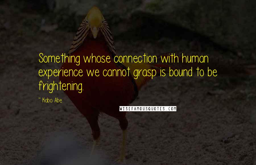 Kobo Abe Quotes: Something whose connection with human experience we cannot grasp is bound to be frightening.