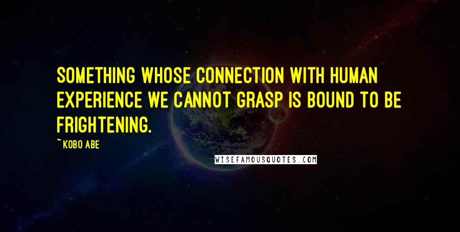 Kobo Abe Quotes: Something whose connection with human experience we cannot grasp is bound to be frightening.