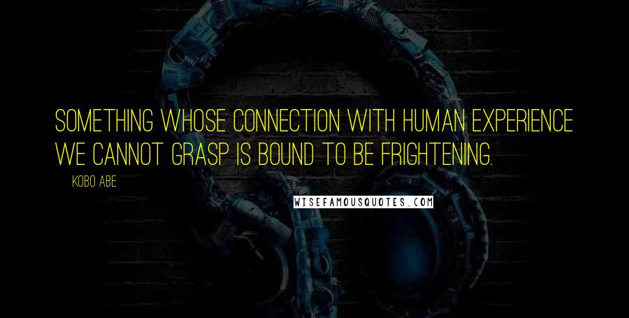 Kobo Abe Quotes: Something whose connection with human experience we cannot grasp is bound to be frightening.