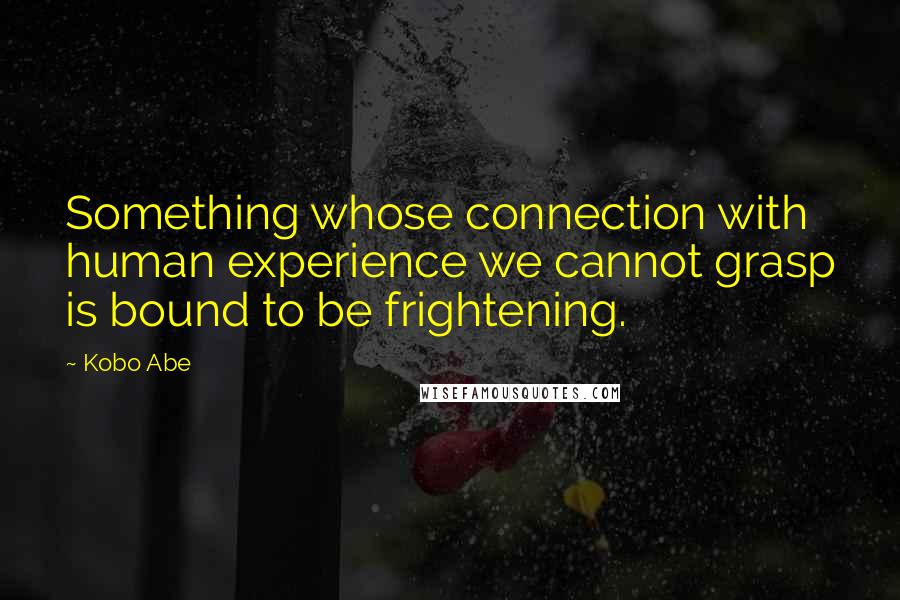 Kobo Abe Quotes: Something whose connection with human experience we cannot grasp is bound to be frightening.