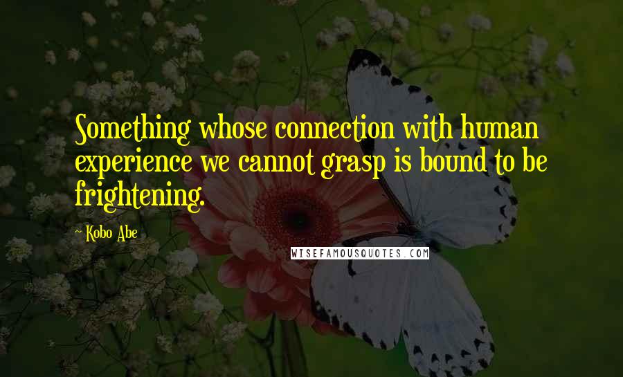Kobo Abe Quotes: Something whose connection with human experience we cannot grasp is bound to be frightening.