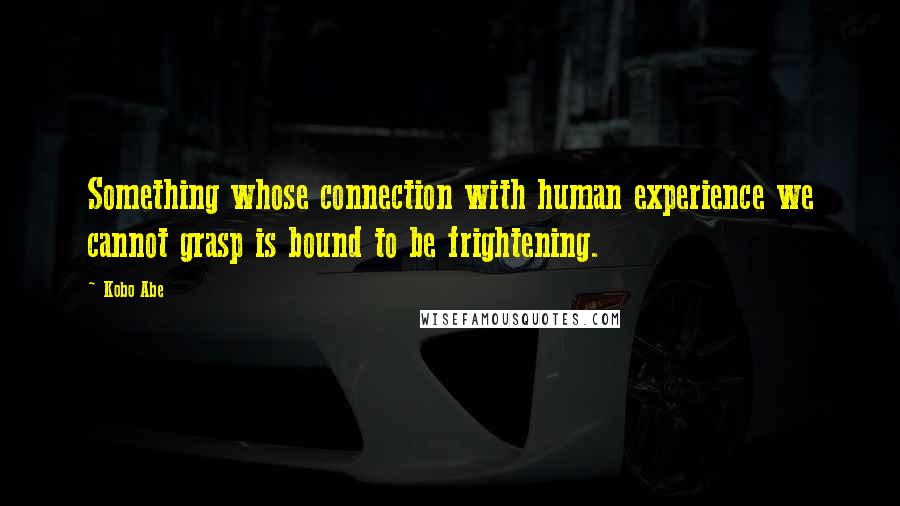 Kobo Abe Quotes: Something whose connection with human experience we cannot grasp is bound to be frightening.