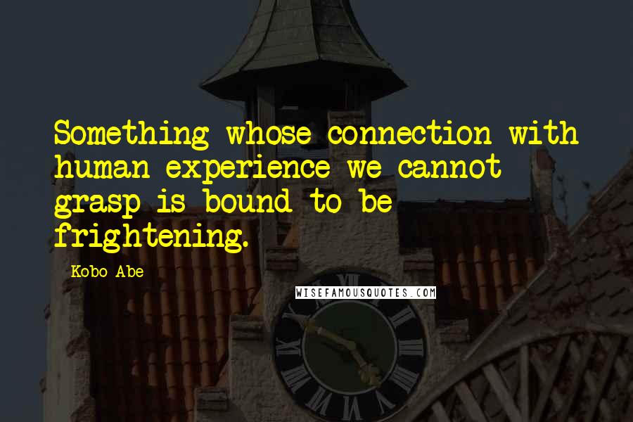 Kobo Abe Quotes: Something whose connection with human experience we cannot grasp is bound to be frightening.