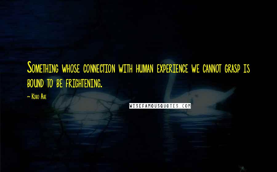 Kobo Abe Quotes: Something whose connection with human experience we cannot grasp is bound to be frightening.