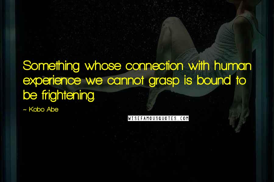 Kobo Abe Quotes: Something whose connection with human experience we cannot grasp is bound to be frightening.