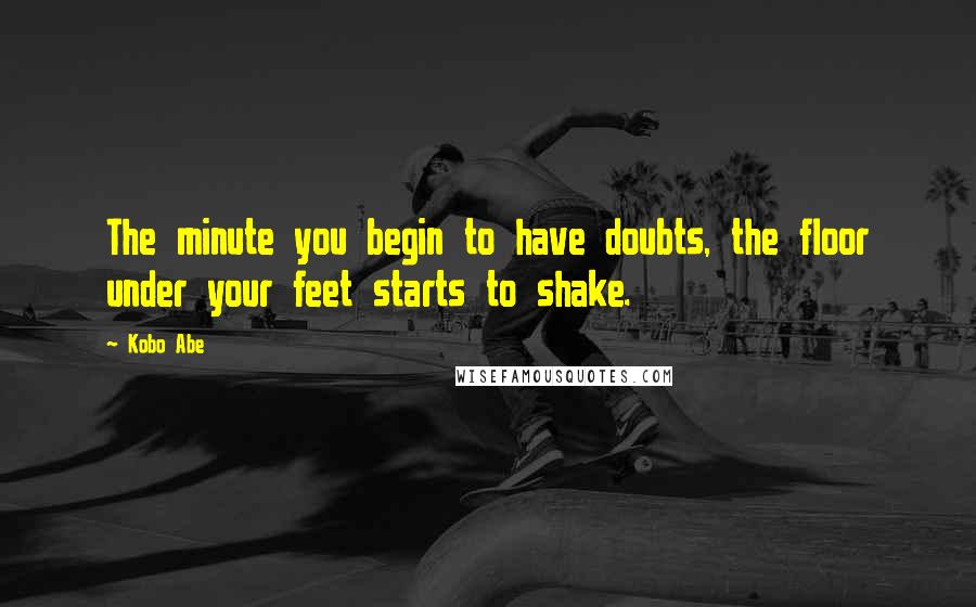 Kobo Abe Quotes: The minute you begin to have doubts, the floor under your feet starts to shake.