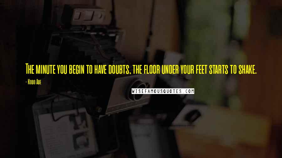 Kobo Abe Quotes: The minute you begin to have doubts, the floor under your feet starts to shake.