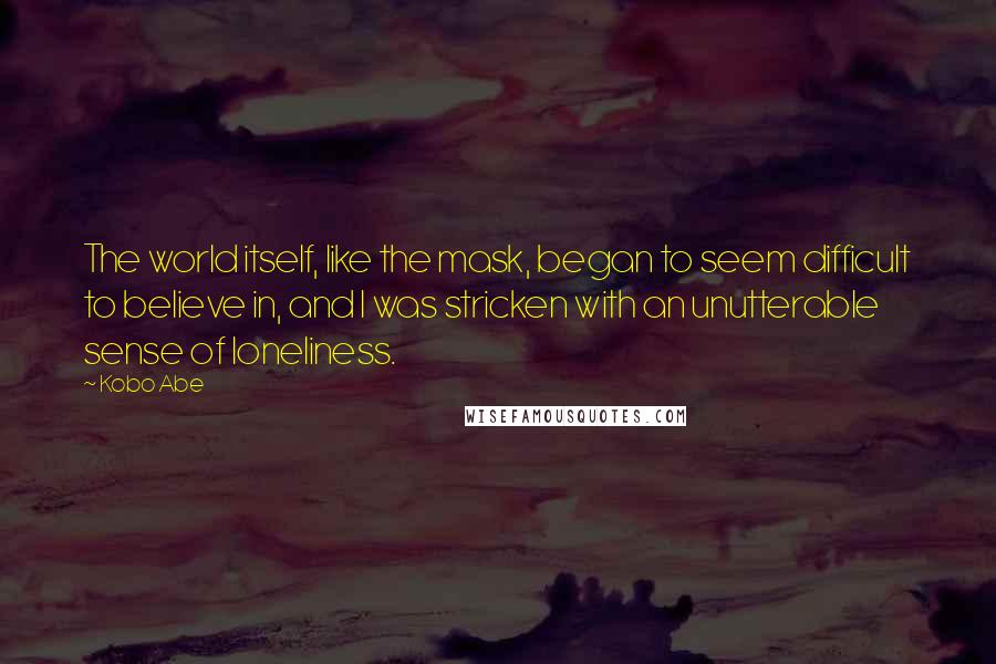 Kobo Abe Quotes: The world itself, like the mask, began to seem difficult to believe in, and I was stricken with an unutterable sense of loneliness.