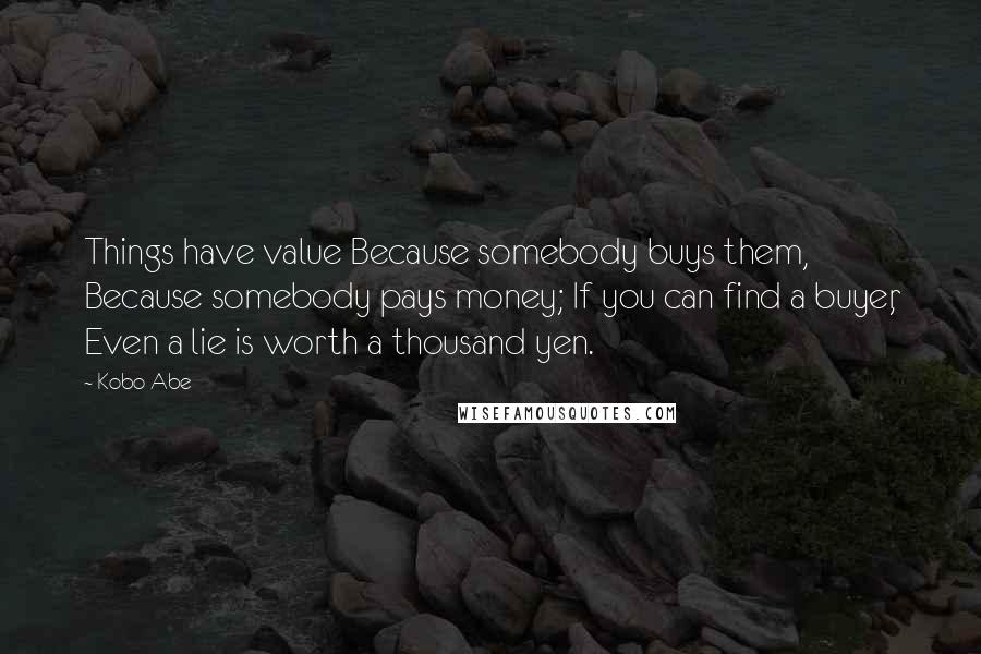 Kobo Abe Quotes: Things have value Because somebody buys them, Because somebody pays money; If you can find a buyer, Even a lie is worth a thousand yen.