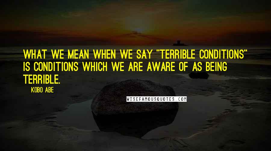 Kobo Abe Quotes: What we mean when we say "terrible conditions" is conditions which we are aware of as being terrible.