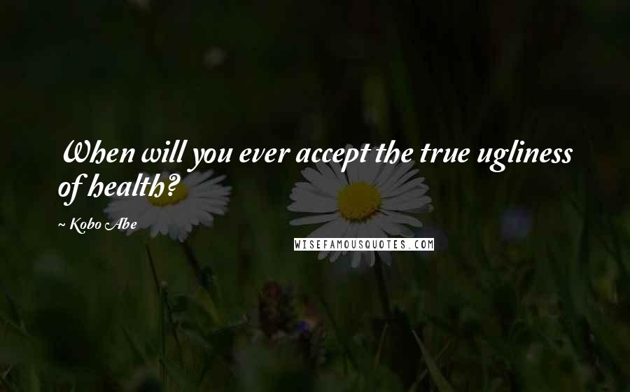 Kobo Abe Quotes: When will you ever accept the true ugliness of health?