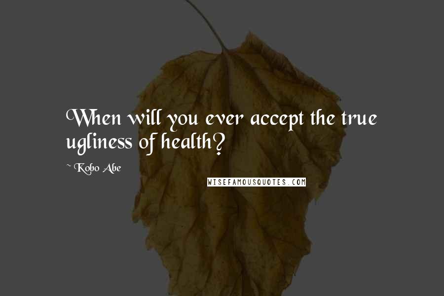 Kobo Abe Quotes: When will you ever accept the true ugliness of health?