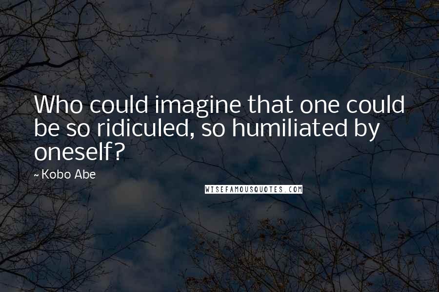 Kobo Abe Quotes: Who could imagine that one could be so ridiculed, so humiliated by oneself?