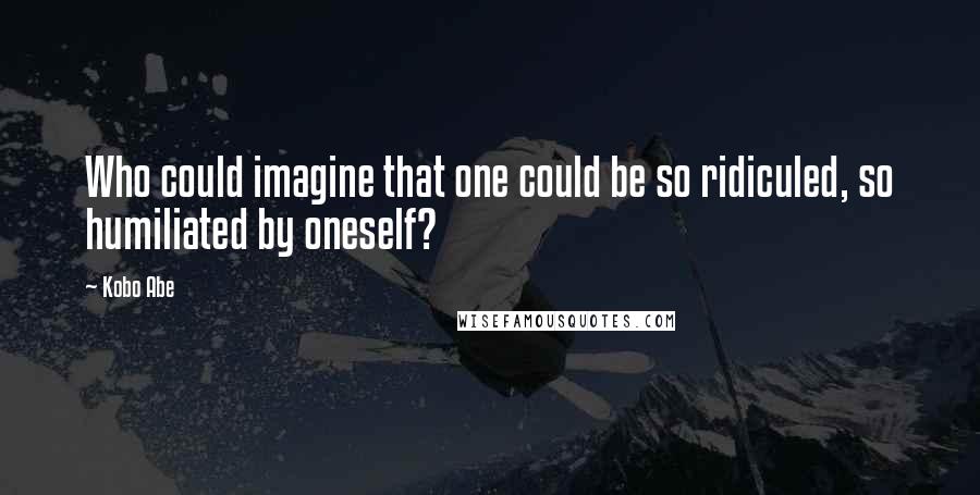 Kobo Abe Quotes: Who could imagine that one could be so ridiculed, so humiliated by oneself?