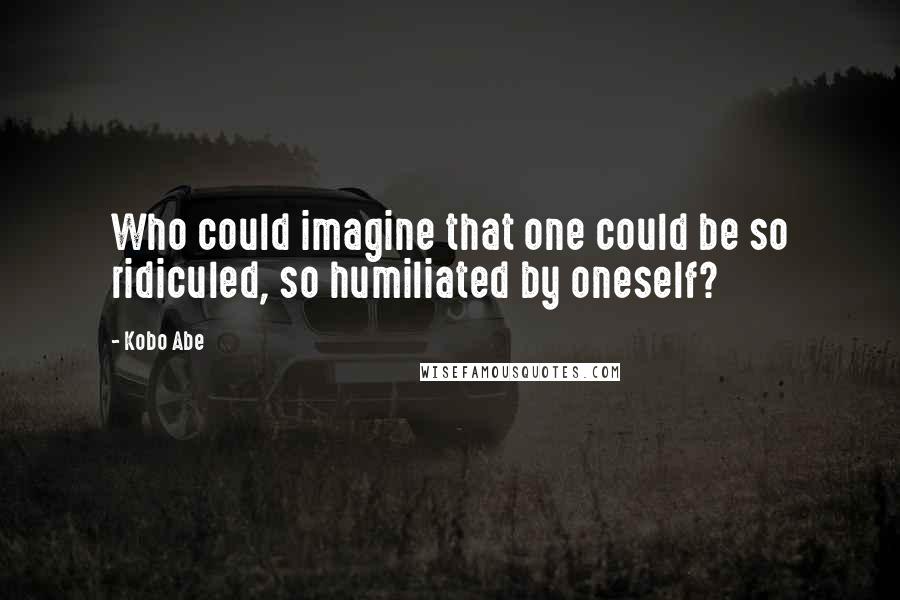 Kobo Abe Quotes: Who could imagine that one could be so ridiculed, so humiliated by oneself?