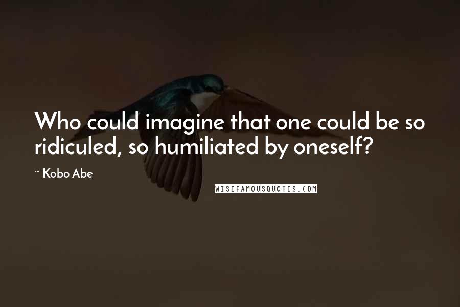 Kobo Abe Quotes: Who could imagine that one could be so ridiculed, so humiliated by oneself?