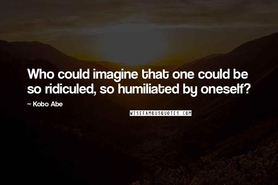 Kobo Abe Quotes: Who could imagine that one could be so ridiculed, so humiliated by oneself?