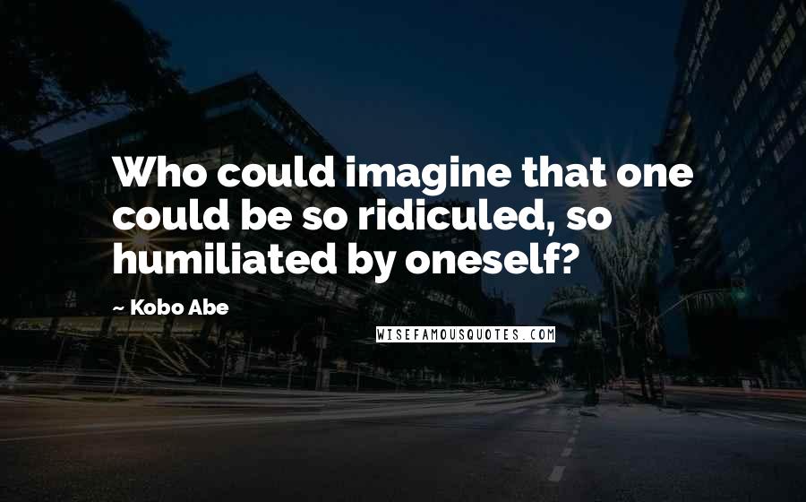 Kobo Abe Quotes: Who could imagine that one could be so ridiculed, so humiliated by oneself?