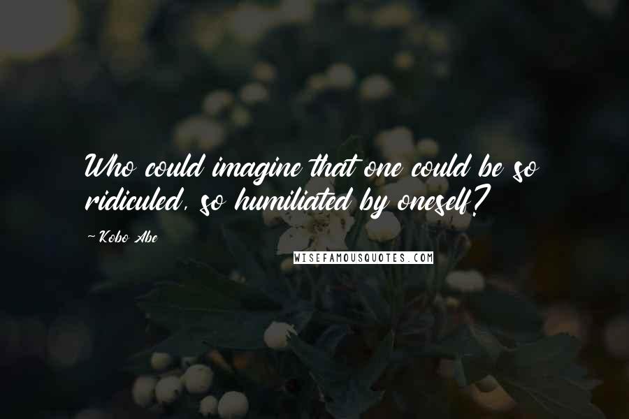 Kobo Abe Quotes: Who could imagine that one could be so ridiculed, so humiliated by oneself?