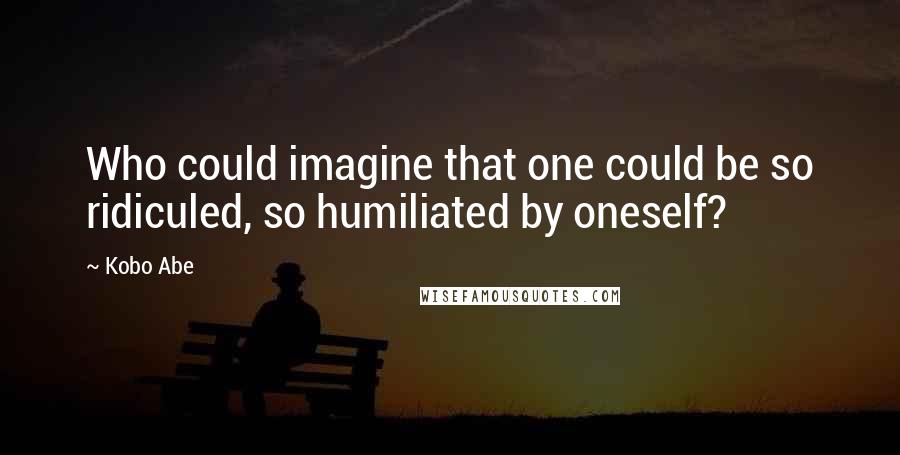 Kobo Abe Quotes: Who could imagine that one could be so ridiculed, so humiliated by oneself?