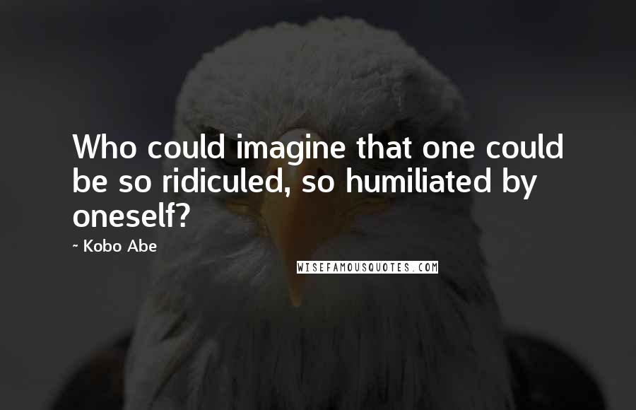 Kobo Abe Quotes: Who could imagine that one could be so ridiculed, so humiliated by oneself?