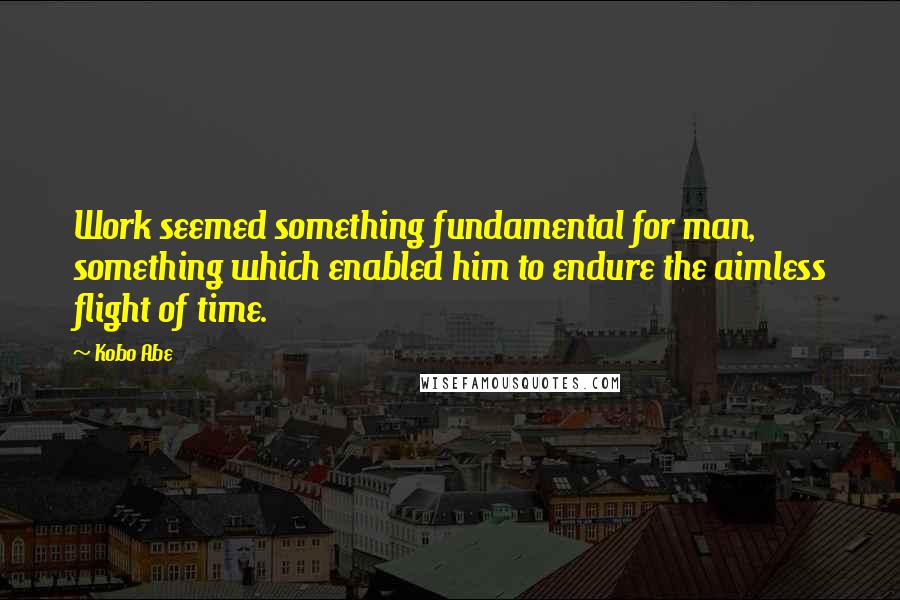 Kobo Abe Quotes: Work seemed something fundamental for man, something which enabled him to endure the aimless flight of time.