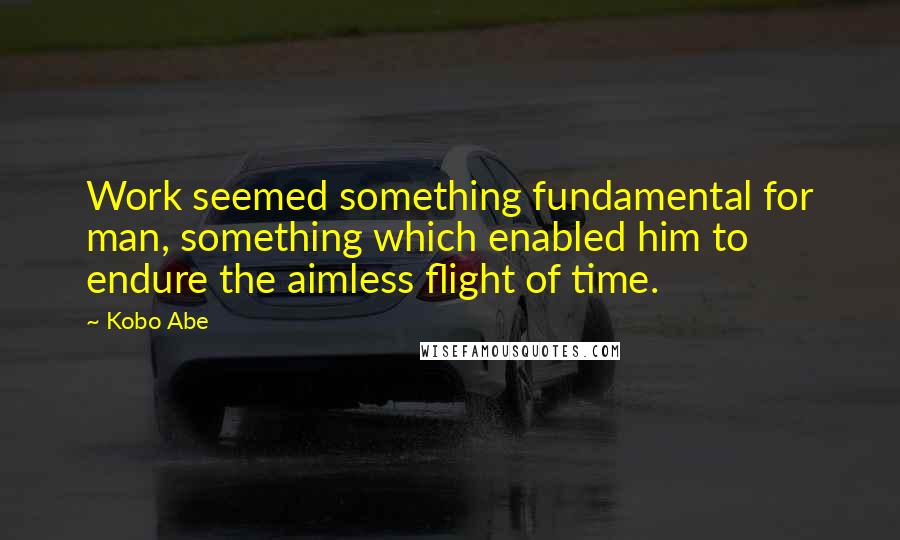 Kobo Abe Quotes: Work seemed something fundamental for man, something which enabled him to endure the aimless flight of time.