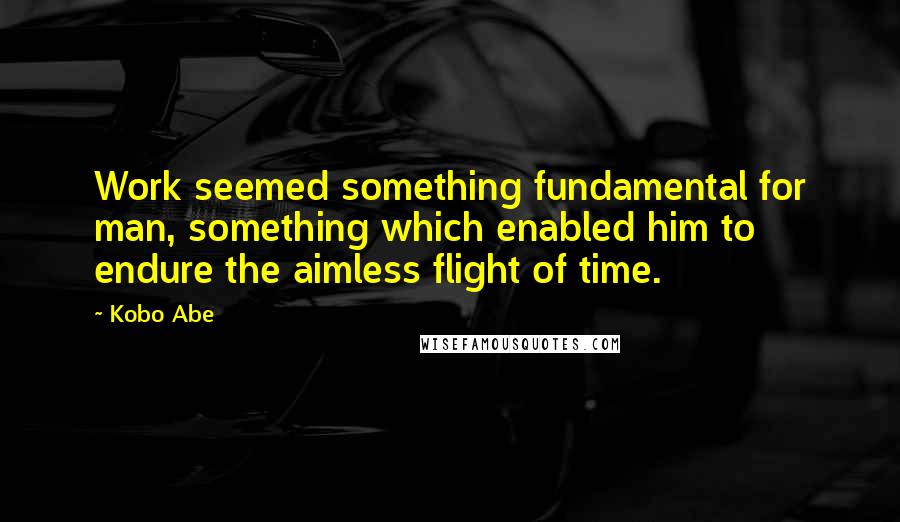 Kobo Abe Quotes: Work seemed something fundamental for man, something which enabled him to endure the aimless flight of time.