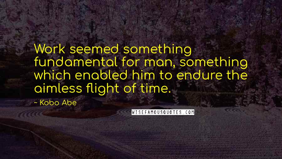 Kobo Abe Quotes: Work seemed something fundamental for man, something which enabled him to endure the aimless flight of time.
