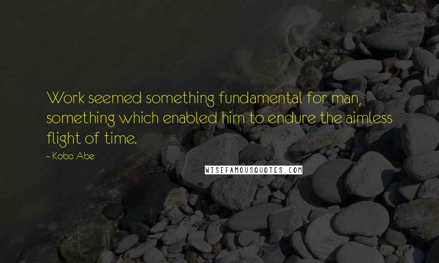 Kobo Abe Quotes: Work seemed something fundamental for man, something which enabled him to endure the aimless flight of time.