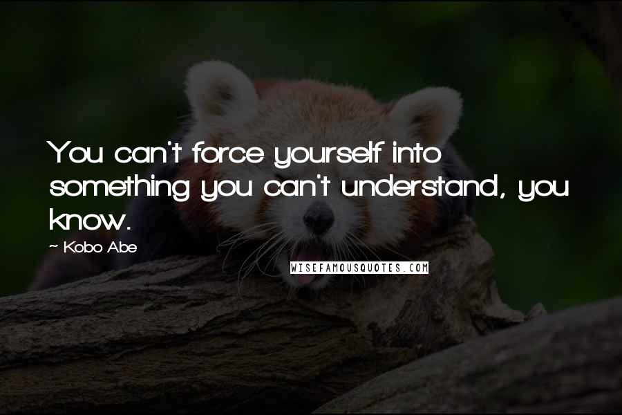 Kobo Abe Quotes: You can't force yourself into something you can't understand, you know.