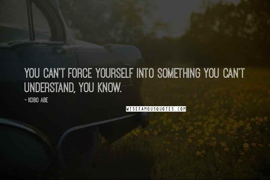 Kobo Abe Quotes: You can't force yourself into something you can't understand, you know.