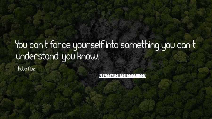 Kobo Abe Quotes: You can't force yourself into something you can't understand, you know.