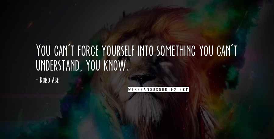 Kobo Abe Quotes: You can't force yourself into something you can't understand, you know.