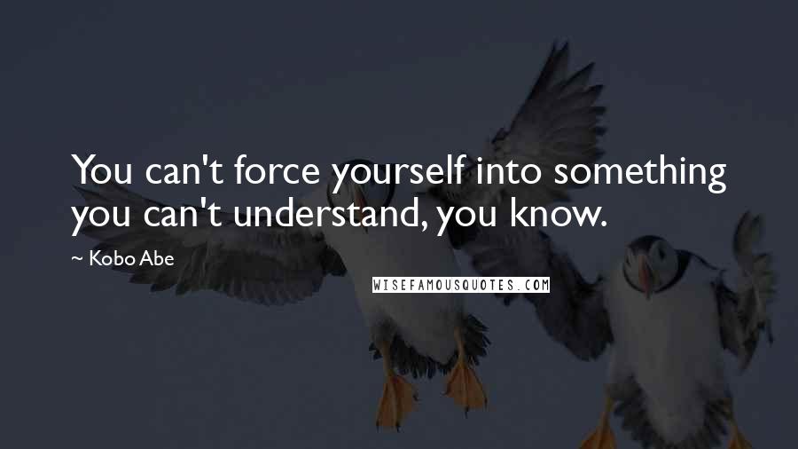 Kobo Abe Quotes: You can't force yourself into something you can't understand, you know.