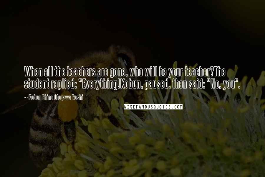 Kobun Chino Otogawa Roshi Quotes: When all the teachers are gone, who will be your teacher?The student replied: "Everything!Kobun, paused, then said: "No, you".