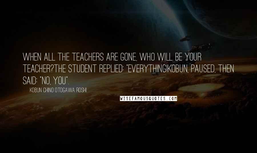 Kobun Chino Otogawa Roshi Quotes: When all the teachers are gone, who will be your teacher?The student replied: "Everything!Kobun, paused, then said: "No, you".